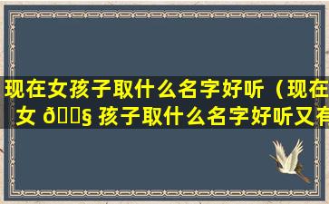 现在女孩子取什么名字好听（现在女 🐧 孩子取什么名字好听又有寓意）